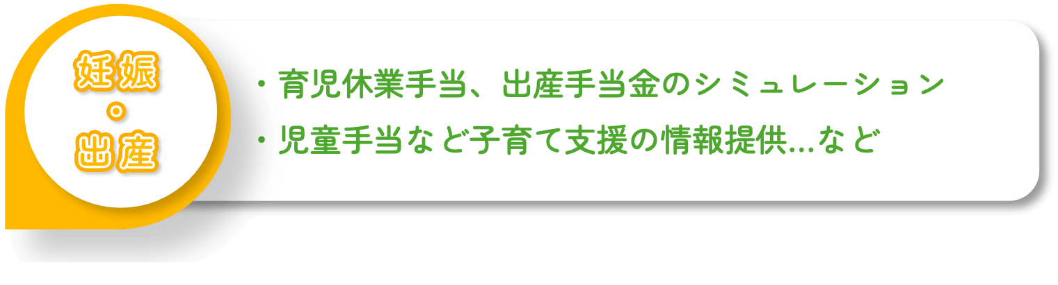 ・育児休業手当、出産手当金のシミュレーション・児童手当など子育て支援の情報提供…など